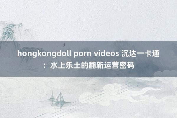 hongkongdoll porn videos 沉达一卡通：水上乐土的翻新运营密码