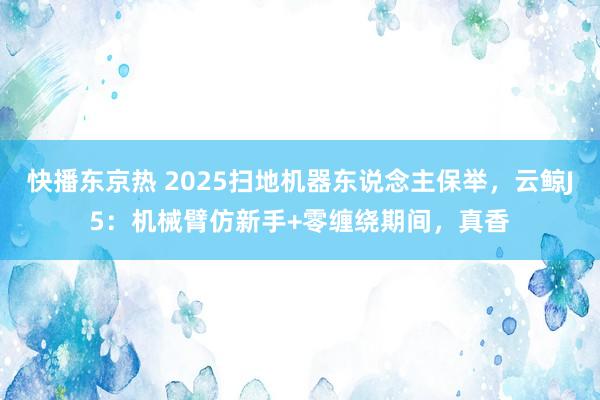 快播东京热 2025扫地机器东说念主保举，云鲸J5：机械臂仿新手+零缠绕期间，真香