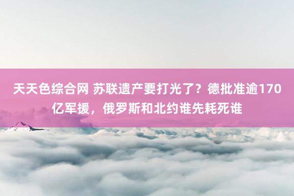 天天色综合网 苏联遗产要打光了？德批准逾170亿军援，俄罗斯和北约谁先耗死谁