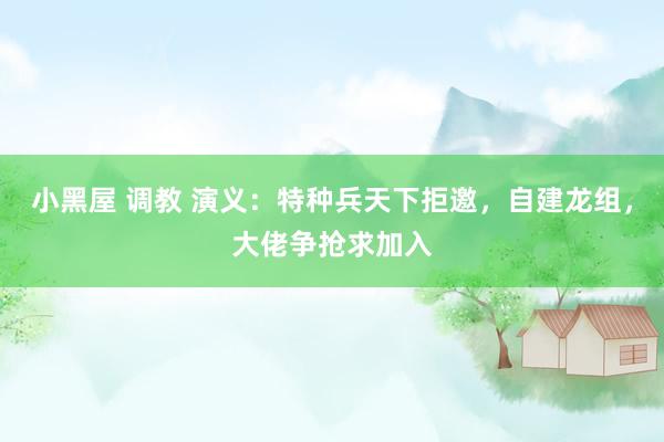 小黑屋 调教 演义：特种兵天下拒邀，自建龙组，大佬争抢求加入