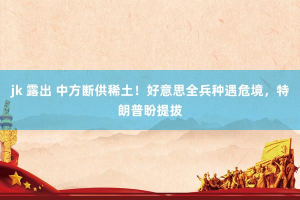 jk 露出 中方断供稀土！好意思全兵种遇危境，特朗普盼提拔