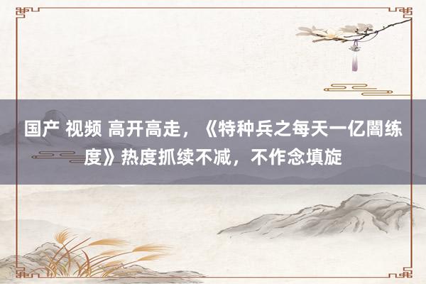 国产 视频 高开高走，《特种兵之每天一亿闇练度》热度抓续不减，不作念填旋
