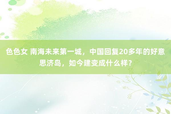 色色女 南海未来第一城，中国回复20多年的好意思济岛，如今建变成什么样？