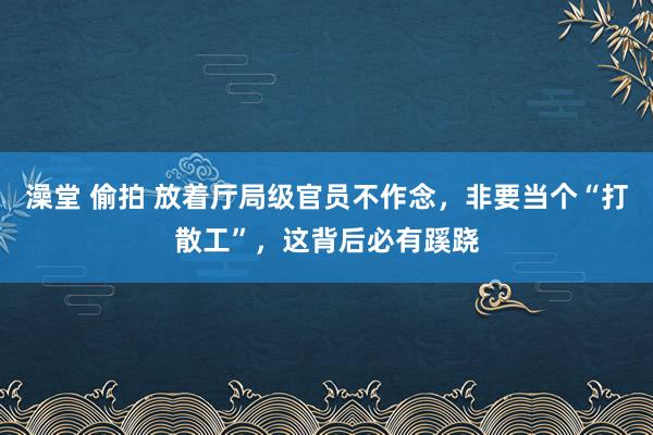 澡堂 偷拍 放着厅局级官员不作念，非要当个“打散工”，这背后必有蹊跷