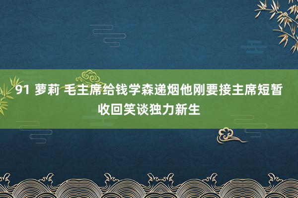 91 萝莉 毛主席给钱学森递烟他刚要接主席短暂收回笑谈独力新生