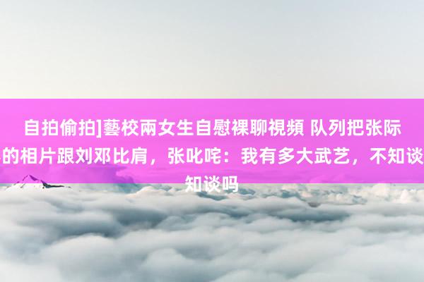 自拍偷拍]藝校兩女生自慰裸聊視頻 队列把张际春的相片跟刘邓比肩，张叱咤：我有多大武艺，不知谈吗