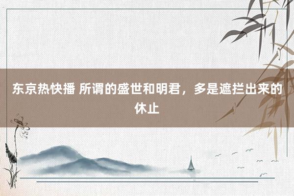 东京热快播 所谓的盛世和明君，多是遮拦出来的休止