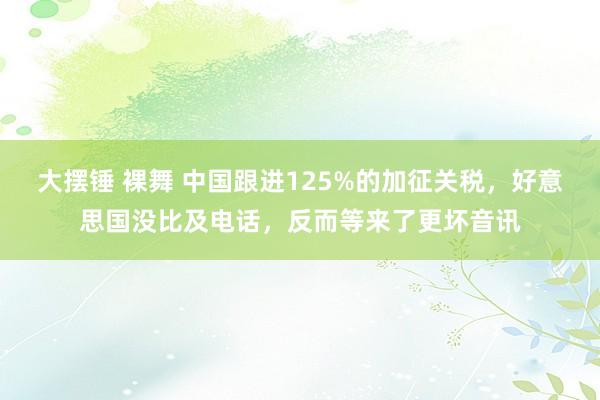 大摆锤 裸舞 中国跟进125%的加征关税，好意思国没比及电话，反而等来了更坏音讯