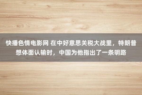 快播色情电影网 在中好意思关税大战里，特朗普想体面认输时，中国为他指出了一条明路