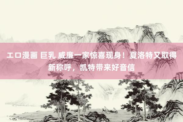 エロ漫画 巨乳 威廉一家惊喜现身！夏洛特又取得新称呼，凯特带来好音信