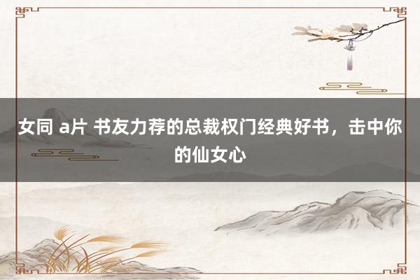 女同 a片 书友力荐的总裁权门经典好书，击中你的仙女心