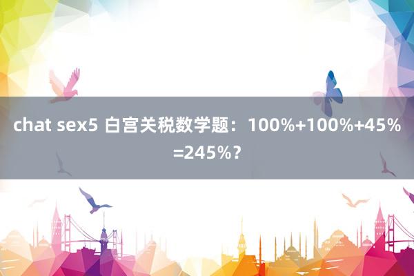 chat sex5 白宫关税数学题：100%+100%+45%=245%？