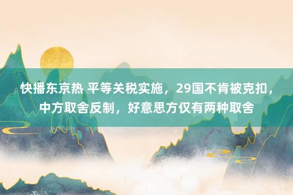 快播东京热 平等关税实施，29国不肯被克扣，中方取舍反制，好意思方仅有两种取舍