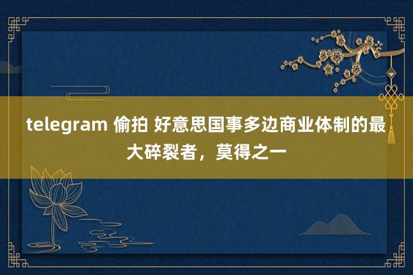 telegram 偷拍 好意思国事多边商业体制的最大碎裂者，莫得之一