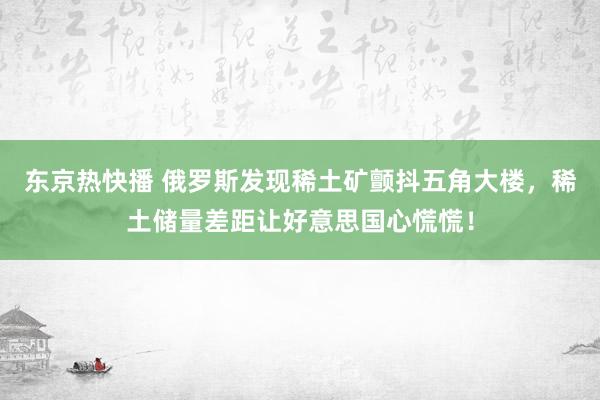 东京热快播 俄罗斯发现稀土矿颤抖五角大楼，稀土储量差距让好意思国心慌慌！