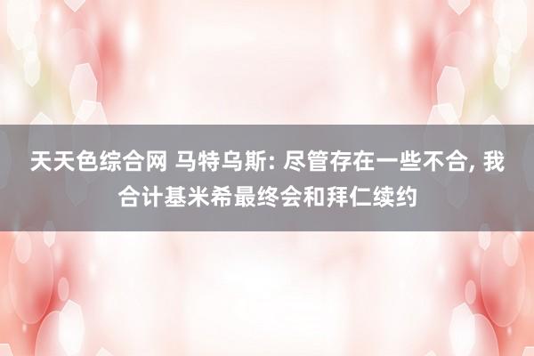 天天色综合网 马特乌斯: 尽管存在一些不合， 我合计基米希最终会和拜仁续约