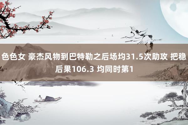 色色女 豪杰风物到巴特勒之后场均31.5次助攻 把稳后果106.3 均同时第1