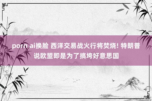 porn ai换脸 西洋交易战火行将焚烧! 特朗普说欧盟即是为了搞垮好意思国