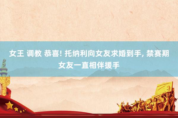 女王 调教 恭喜! 托纳利向女友求婚到手， 禁赛期女友一直相伴援手