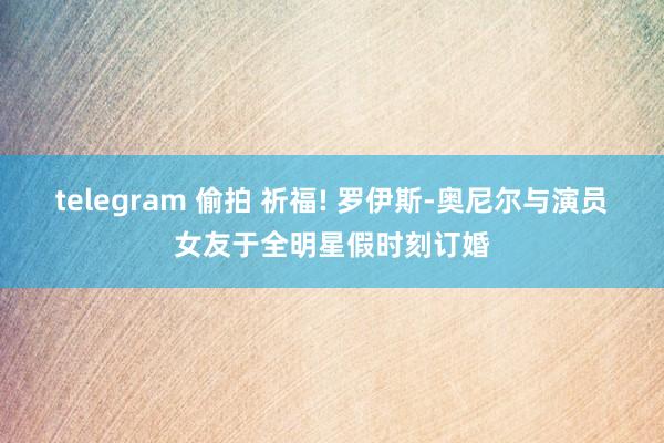 telegram 偷拍 祈福! 罗伊斯-奥尼尔与演员女友于全明星假时刻订婚