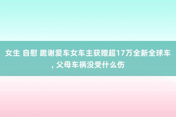 女生 自慰 跪谢爱车女车主获赠超17万全新全球车， 父母车祸没受什么伤