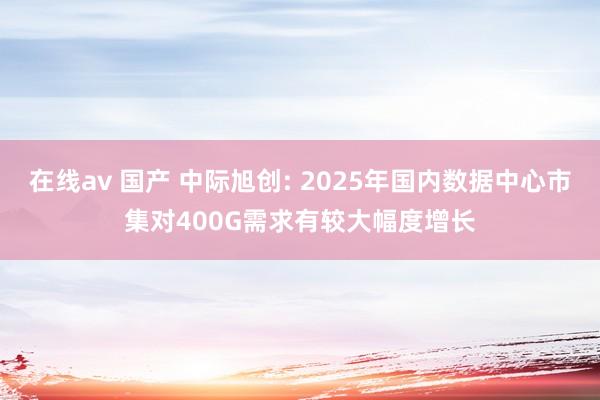 在线av 国产 中际旭创: 2025年国内数据中心市集对400G需求有较大幅度增长