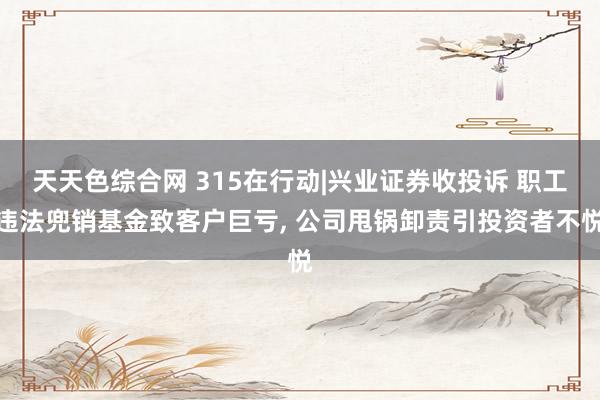 天天色综合网 315在行动|兴业证券收投诉 职工违法兜销基金致客户巨亏， 公司甩锅卸责引投资者不悦