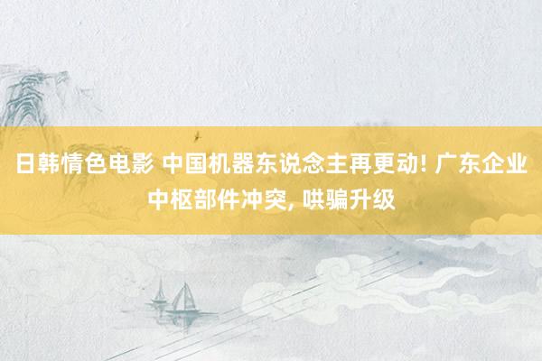 日韩情色电影 中国机器东说念主再更动! 广东企业中枢部件冲突， 哄骗升级