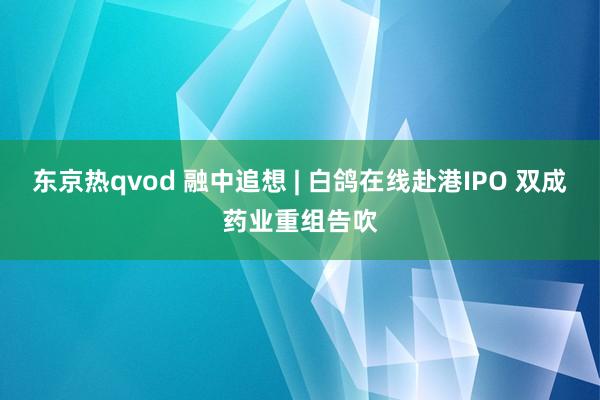 东京热qvod 融中追想 | 白鸽在线赴港IPO 双成药业重组告吹