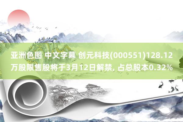 亚洲色图 中文字幕 创元科技(000551)128.12万股限售股将于3月12日解禁， 占总股本0.32%
