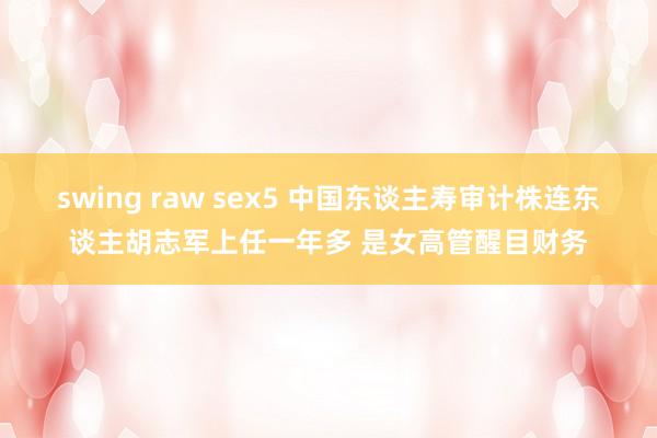 swing raw sex5 中国东谈主寿审计株连东谈主胡志军上任一年多 是女高管醒目财务
