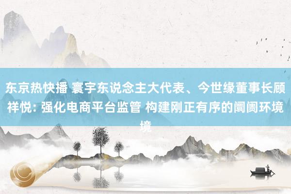 东京热快播 寰宇东说念主大代表、今世缘董事长顾祥悦: 强化电商平台监管 构建刚正有序的阛阓环境