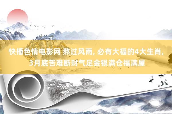快播色情电影网 熬过风雨， 必有大福的4大生肖， 3月底苦难断财气足金银满仓福满屋