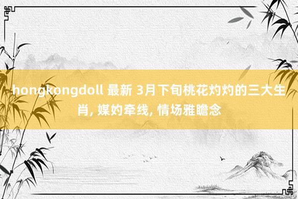 hongkongdoll 最新 3月下旬桃花灼灼的三大生肖， 媒妁牵线， 情场雅瞻念