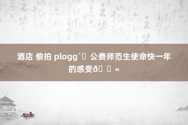 酒店 偷拍 plogg˙Ⱉ公费师范生使命快一年的感受🏫