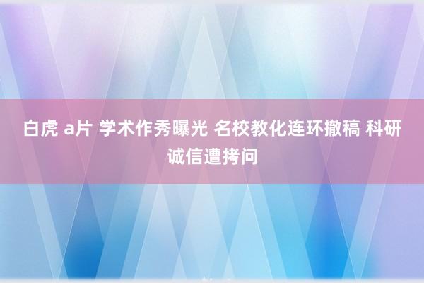 白虎 a片 学术作秀曝光 名校教化连环撤稿 科研诚信遭拷问
