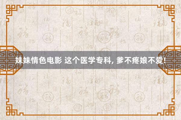 妹妹情色电影 这个医学专科， 爹不疼娘不爱!