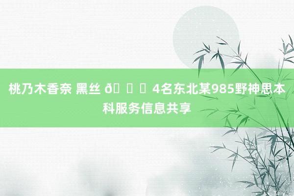 桃乃木香奈 黑丝 🎓4名东北某985野神思本科服务信息共享