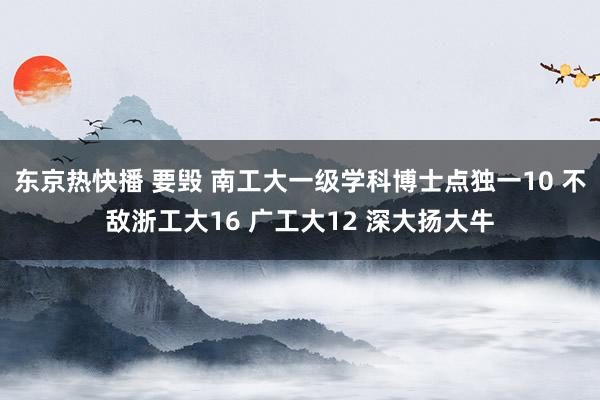 东京热快播 要毁 南工大一级学科博士点独一10 不敌浙工大16 广工大12 深大扬大牛