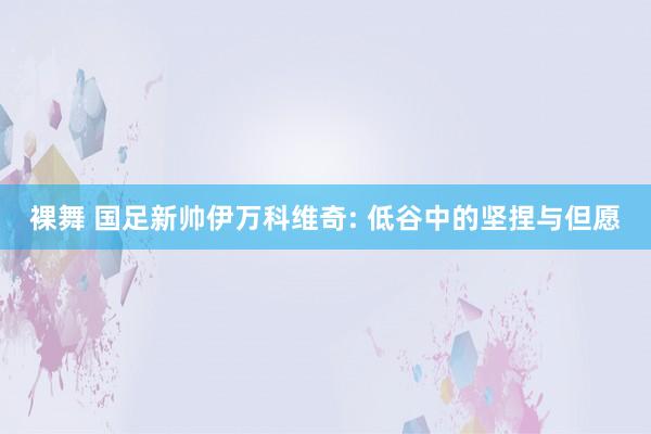 裸舞 国足新帅伊万科维奇: 低谷中的坚捏与但愿