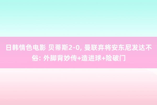 日韩情色电影 贝蒂斯2-0， 曼联弃将安东尼发达不俗: 外脚背妙传+造进球+险破门