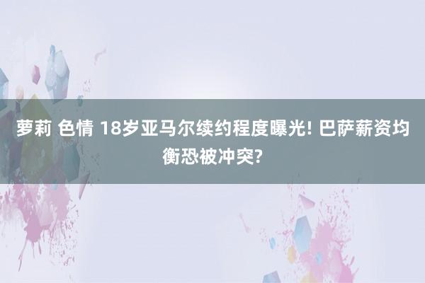 萝莉 色情 18岁亚马尔续约程度曝光! 巴萨薪资均衡恐被冲突?