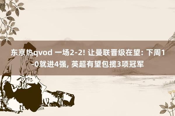 东京热qvod 一场2-2! 让曼联晋级在望: 下周1-0就进4强， 英超有望包揽3项冠军
