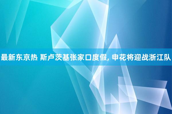 最新东京热 斯卢茨基张家口度假， 申花将迎战浙江队