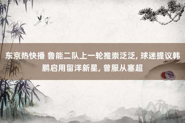 东京热快播 鲁能二队上一轮推崇泛泛， 球迷提议韩鹏启用留洋新星， 曾服从塞超