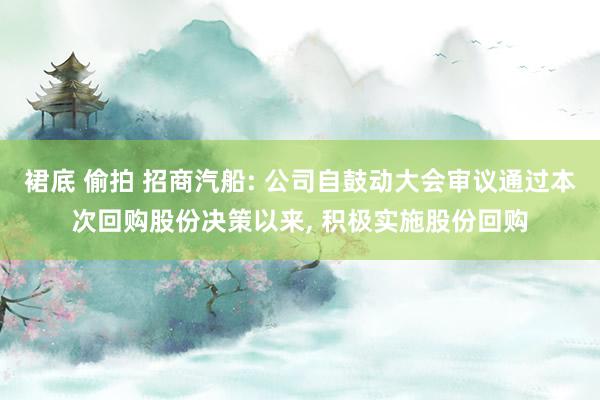 裙底 偷拍 招商汽船: 公司自鼓动大会审议通过本次回购股份决策以来， 积极实施股份回购