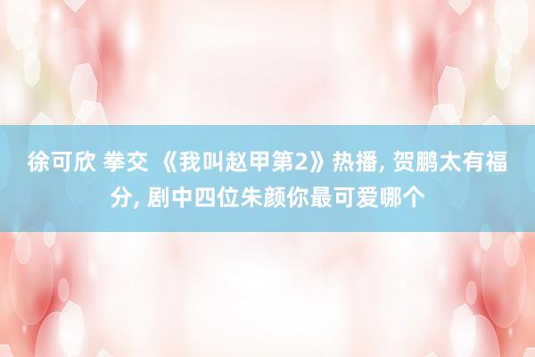 徐可欣 拳交 《我叫赵甲第2》热播， 贺鹏太有福分， 剧中四位朱颜你最可爱哪个