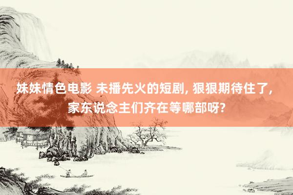 妹妹情色电影 未播先火的短剧， 狠狠期待住了， 家东说念主们齐在等哪部呀?