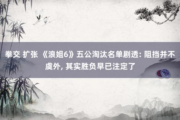 拳交 扩张 《浪姐6》五公淘汰名单剧透: 阻挡并不虞外， 其实胜负早已注定了