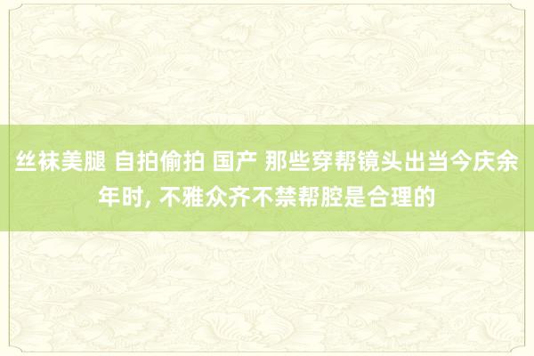 丝袜美腿 自拍偷拍 国产 那些穿帮镜头出当今庆余年时， 不雅众齐不禁帮腔是合理的